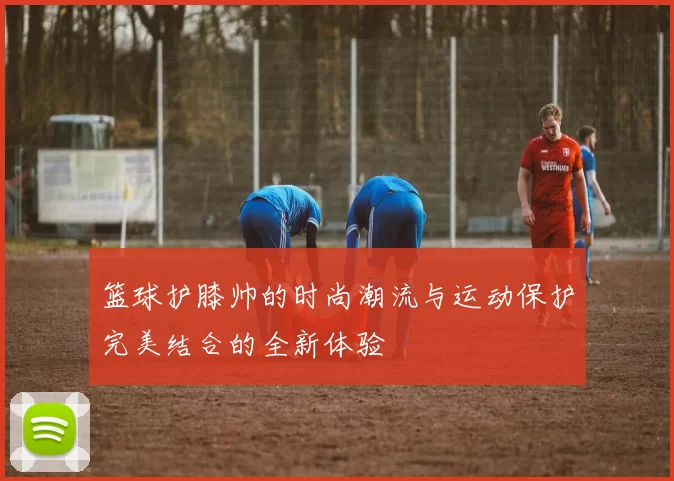 篮球护膝帅的时尚潮流与运动保护完美结合的全新体验