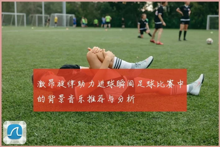 激昂旋律助力进球瞬间足球比赛中的背景音乐推荐与分析